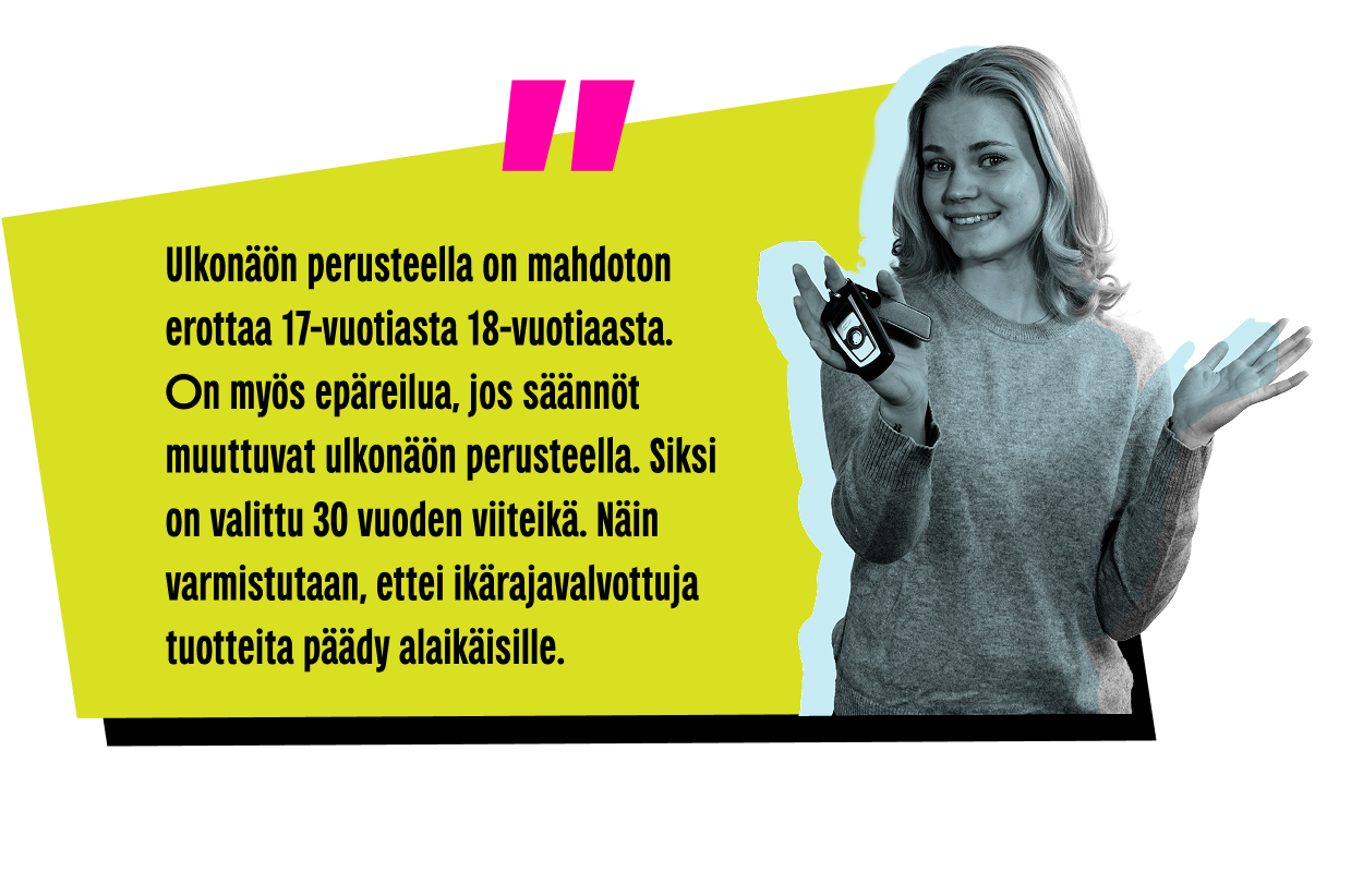 Nuori henkilö hymyilee ja esittelee auton avaimia. Tekstissä lukee: "Ulkonäön perusteella on mahdoton erottaa 17-vuotiasta 18-vuotiaasta.
On myös epäreilua, jos säännöt muuttuvat ulkonäön perusteella. Siksi on valittu 30 vuoden viiteikä. Näin varmistutaan, ettei ikärajavalvottuja tuotteita päädy alaikäisille."